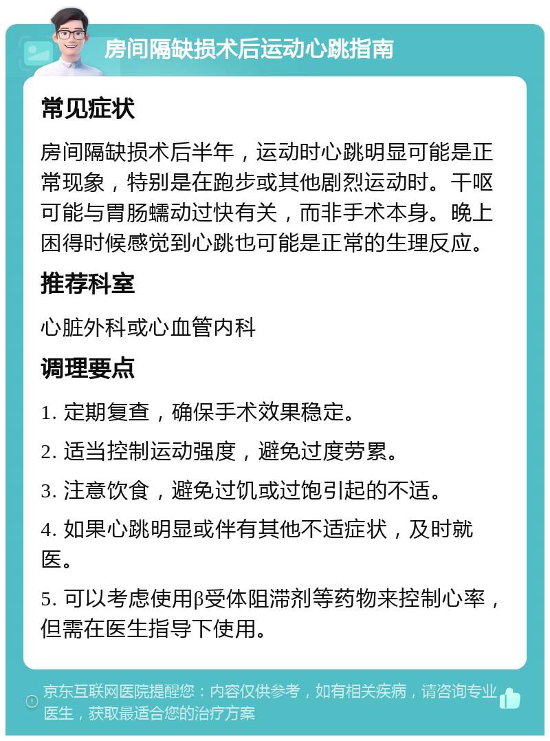 房间隔缺损术后运动心跳指南 常见症状 房间隔缺损术后半年，运动时心跳明显可能是正常现象，特别是在跑步或其他剧烈运动时。干呕可能与胃肠蠕动过快有关，而非手术本身。晚上困得时候感觉到心跳也可能是正常的生理反应。 推荐科室 心脏外科或心血管内科 调理要点 1. 定期复查，确保手术效果稳定。 2. 适当控制运动强度，避免过度劳累。 3. 注意饮食，避免过饥或过饱引起的不适。 4. 如果心跳明显或伴有其他不适症状，及时就医。 5. 可以考虑使用β受体阻滞剂等药物来控制心率，但需在医生指导下使用。