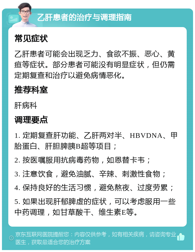 乙肝患者的治疗与调理指南 常见症状 乙肝患者可能会出现乏力、食欲不振、恶心、黄疸等症状。部分患者可能没有明显症状，但仍需定期复查和治疗以避免病情恶化。 推荐科室 肝病科 调理要点 1. 定期复查肝功能、乙肝两对半、HBVDNA、甲胎蛋白、肝胆脾胰B超等项目； 2. 按医嘱服用抗病毒药物，如恩替卡韦； 3. 注意饮食，避免油腻、辛辣、刺激性食物； 4. 保持良好的生活习惯，避免熬夜、过度劳累； 5. 如果出现肝郁脾虚的症状，可以考虑服用一些中药调理，如甘草酸干、维生素E等。