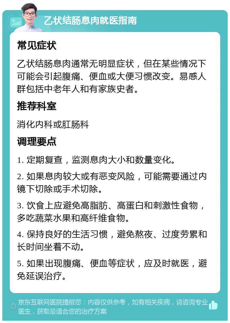 乙状结肠息肉就医指南 常见症状 乙状结肠息肉通常无明显症状，但在某些情况下可能会引起腹痛、便血或大便习惯改变。易感人群包括中老年人和有家族史者。 推荐科室 消化内科或肛肠科 调理要点 1. 定期复查，监测息肉大小和数量变化。 2. 如果息肉较大或有恶变风险，可能需要通过内镜下切除或手术切除。 3. 饮食上应避免高脂肪、高蛋白和刺激性食物，多吃蔬菜水果和高纤维食物。 4. 保持良好的生活习惯，避免熬夜、过度劳累和长时间坐着不动。 5. 如果出现腹痛、便血等症状，应及时就医，避免延误治疗。