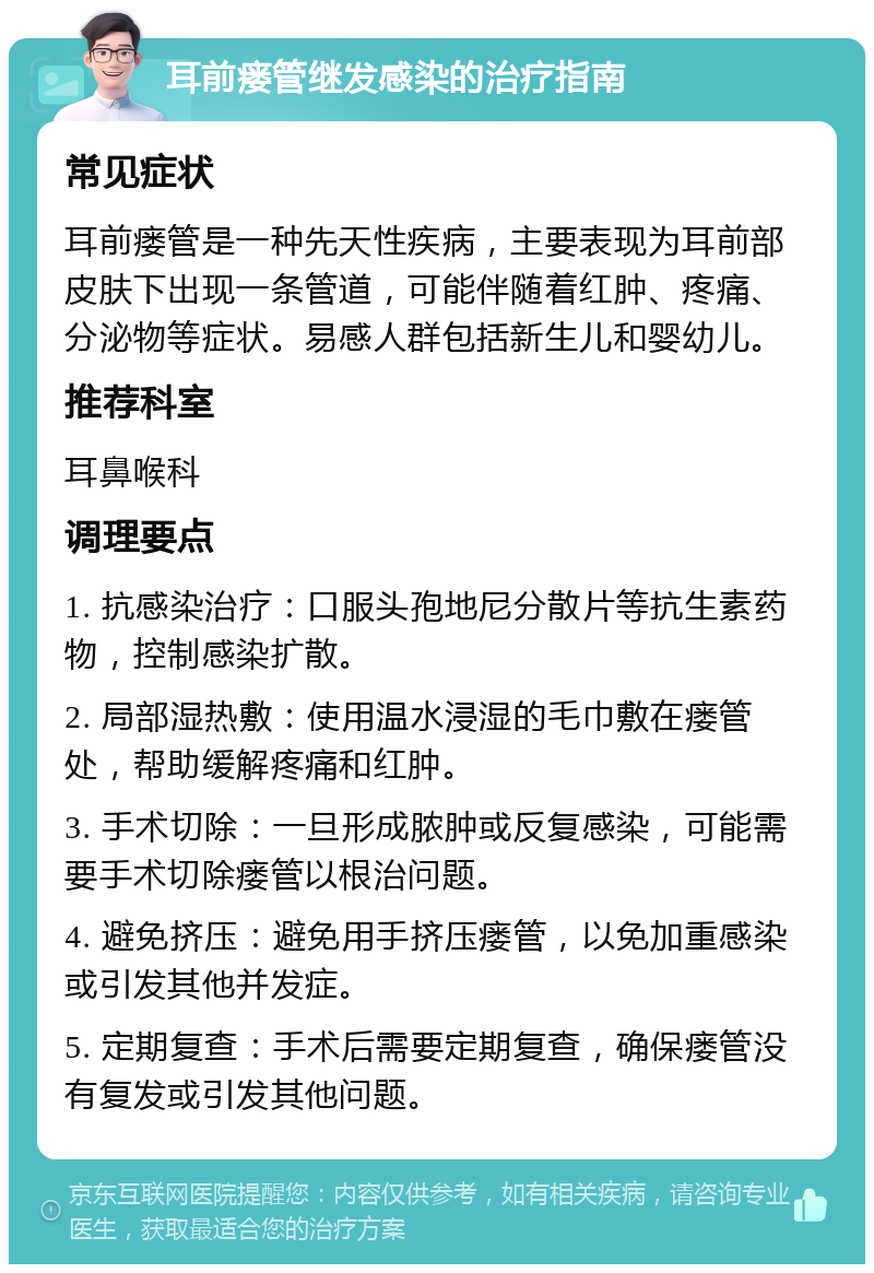 耳前瘘管继发感染的治疗指南 常见症状 耳前瘘管是一种先天性疾病，主要表现为耳前部皮肤下出现一条管道，可能伴随着红肿、疼痛、分泌物等症状。易感人群包括新生儿和婴幼儿。 推荐科室 耳鼻喉科 调理要点 1. 抗感染治疗：口服头孢地尼分散片等抗生素药物，控制感染扩散。 2. 局部湿热敷：使用温水浸湿的毛巾敷在瘘管处，帮助缓解疼痛和红肿。 3. 手术切除：一旦形成脓肿或反复感染，可能需要手术切除瘘管以根治问题。 4. 避免挤压：避免用手挤压瘘管，以免加重感染或引发其他并发症。 5. 定期复查：手术后需要定期复查，确保瘘管没有复发或引发其他问题。