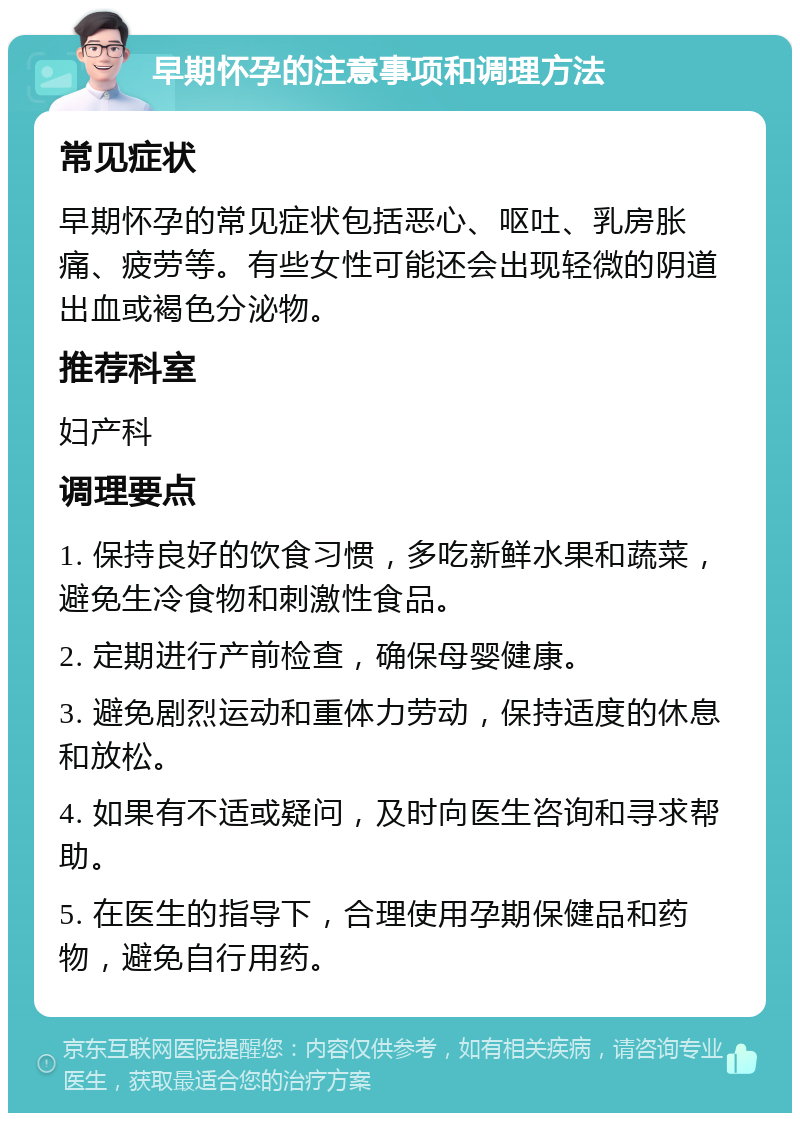 早期怀孕的注意事项和调理方法 常见症状 早期怀孕的常见症状包括恶心、呕吐、乳房胀痛、疲劳等。有些女性可能还会出现轻微的阴道出血或褐色分泌物。 推荐科室 妇产科 调理要点 1. 保持良好的饮食习惯，多吃新鲜水果和蔬菜，避免生冷食物和刺激性食品。 2. 定期进行产前检查，确保母婴健康。 3. 避免剧烈运动和重体力劳动，保持适度的休息和放松。 4. 如果有不适或疑问，及时向医生咨询和寻求帮助。 5. 在医生的指导下，合理使用孕期保健品和药物，避免自行用药。