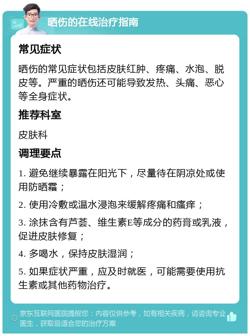 晒伤的在线治疗指南 常见症状 晒伤的常见症状包括皮肤红肿、疼痛、水泡、脱皮等。严重的晒伤还可能导致发热、头痛、恶心等全身症状。 推荐科室 皮肤科 调理要点 1. 避免继续暴露在阳光下，尽量待在阴凉处或使用防晒霜； 2. 使用冷敷或温水浸泡来缓解疼痛和瘙痒； 3. 涂抹含有芦荟、维生素E等成分的药膏或乳液，促进皮肤修复； 4. 多喝水，保持皮肤湿润； 5. 如果症状严重，应及时就医，可能需要使用抗生素或其他药物治疗。