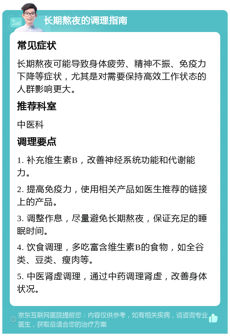 长期熬夜的调理指南 常见症状 长期熬夜可能导致身体疲劳、精神不振、免疫力下降等症状，尤其是对需要保持高效工作状态的人群影响更大。 推荐科室 中医科 调理要点 1. 补充维生素B，改善神经系统功能和代谢能力。 2. 提高免疫力，使用相关产品如医生推荐的链接上的产品。 3. 调整作息，尽量避免长期熬夜，保证充足的睡眠时间。 4. 饮食调理，多吃富含维生素B的食物，如全谷类、豆类、瘦肉等。 5. 中医肾虚调理，通过中药调理肾虚，改善身体状况。