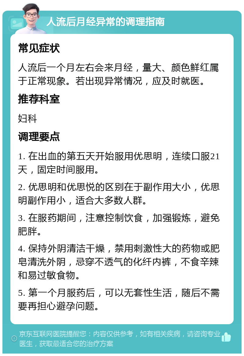 人流后月经异常的调理指南 常见症状 人流后一个月左右会来月经，量大、颜色鲜红属于正常现象。若出现异常情况，应及时就医。 推荐科室 妇科 调理要点 1. 在出血的第五天开始服用优思明，连续口服21天，固定时间服用。 2. 优思明和优思悦的区别在于副作用大小，优思明副作用小，适合大多数人群。 3. 在服药期间，注意控制饮食，加强锻炼，避免肥胖。 4. 保持外阴清洁干燥，禁用刺激性大的药物或肥皂清洗外阴，忌穿不透气的化纤内裤，不食辛辣和易过敏食物。 5. 第一个月服药后，可以无套性生活，随后不需要再担心避孕问题。