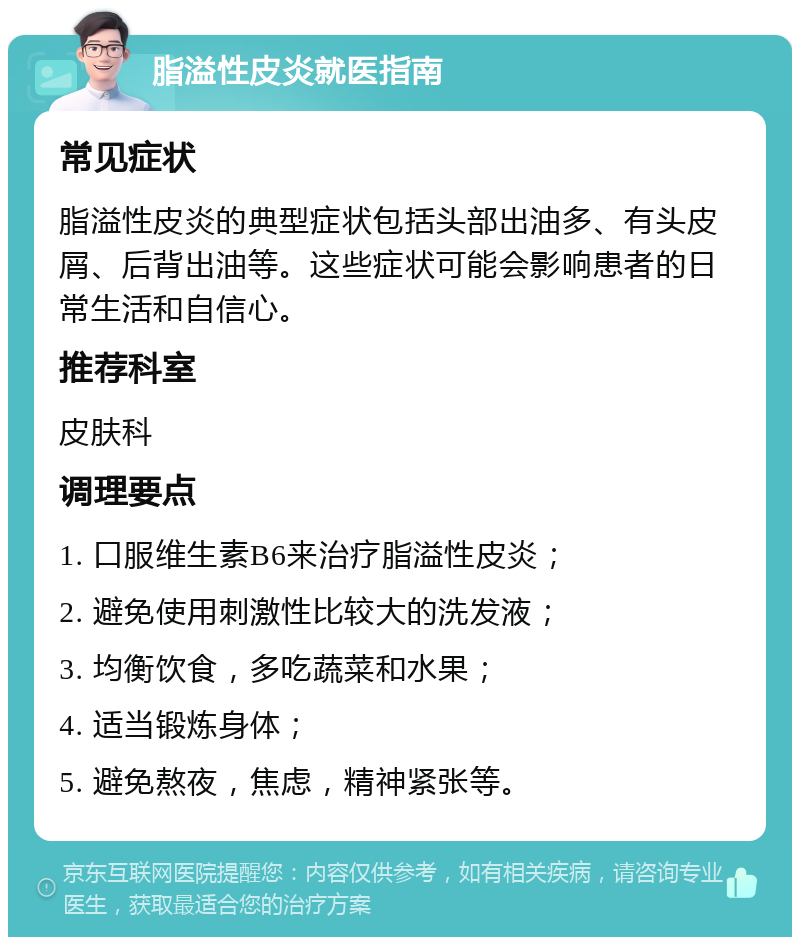 脂溢性皮炎就医指南 常见症状 脂溢性皮炎的典型症状包括头部出油多、有头皮屑、后背出油等。这些症状可能会影响患者的日常生活和自信心。 推荐科室 皮肤科 调理要点 1. 口服维生素B6来治疗脂溢性皮炎； 2. 避免使用刺激性比较大的洗发液； 3. 均衡饮食，多吃蔬菜和水果； 4. 适当锻炼身体； 5. 避免熬夜，焦虑，精神紧张等。