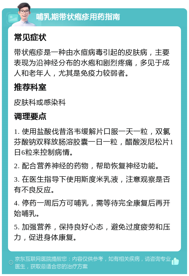 哺乳期带状疱疹用药指南 常见症状 带状疱疹是一种由水痘病毒引起的皮肤病，主要表现为沿神经分布的水疱和剧烈疼痛，多见于成人和老年人，尤其是免疫力较弱者。 推荐科室 皮肤科或感染科 调理要点 1. 使用盐酸伐昔洛韦缓解片口服一天一粒，双氯芬酸钠双释放肠溶胶囊一日一粒，醋酸泼尼松片1日6粒来控制病情。 2. 配合营养神经的药物，帮助恢复神经功能。 3. 在医生指导下使用斯度米乳液，注意观察是否有不良反应。 4. 停药一周后方可哺乳，需等待完全康复后再开始哺乳。 5. 加强营养，保持良好心态，避免过度疲劳和压力，促进身体康复。