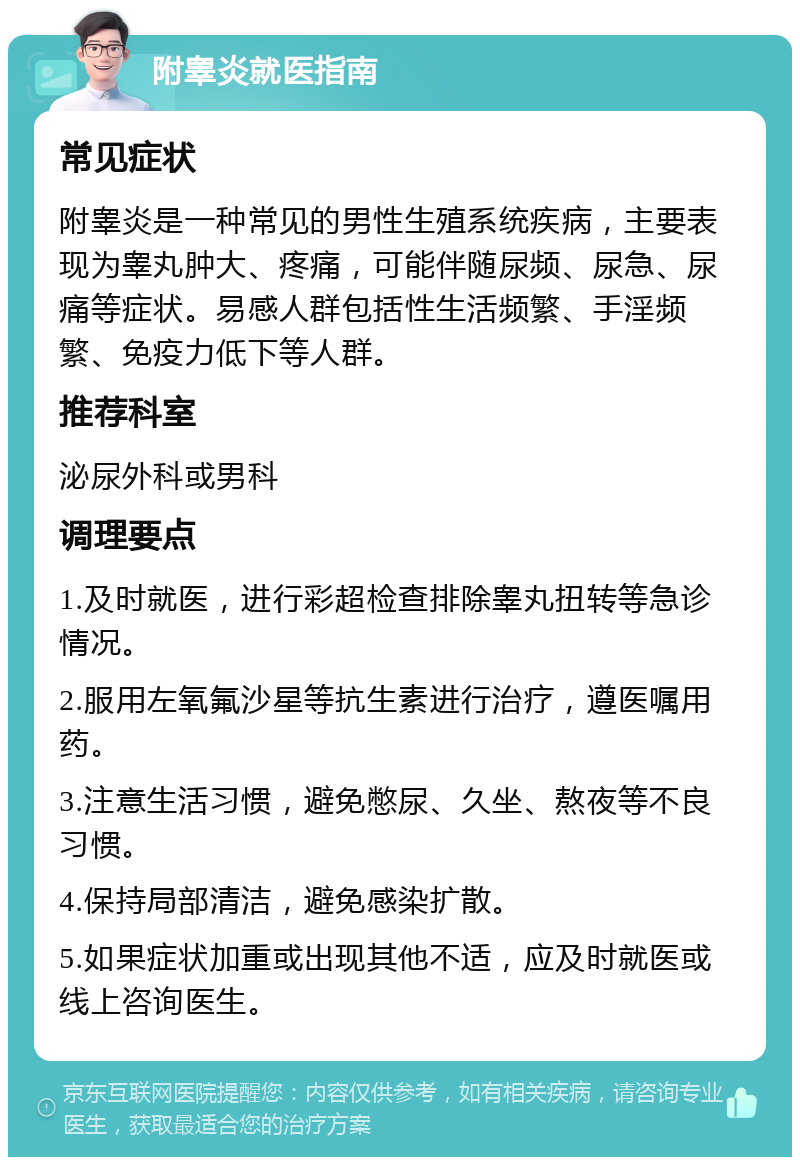 附睾炎就医指南 常见症状 附睾炎是一种常见的男性生殖系统疾病，主要表现为睾丸肿大、疼痛，可能伴随尿频、尿急、尿痛等症状。易感人群包括性生活频繁、手淫频繁、免疫力低下等人群。 推荐科室 泌尿外科或男科 调理要点 1.及时就医，进行彩超检查排除睾丸扭转等急诊情况。 2.服用左氧氟沙星等抗生素进行治疗，遵医嘱用药。 3.注意生活习惯，避免憋尿、久坐、熬夜等不良习惯。 4.保持局部清洁，避免感染扩散。 5.如果症状加重或出现其他不适，应及时就医或线上咨询医生。