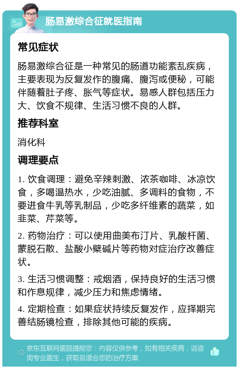 肠易激综合征就医指南 常见症状 肠易激综合征是一种常见的肠道功能紊乱疾病，主要表现为反复发作的腹痛、腹泻或便秘，可能伴随着肚子疼、胀气等症状。易感人群包括压力大、饮食不规律、生活习惯不良的人群。 推荐科室 消化科 调理要点 1. 饮食调理：避免辛辣刺激、浓茶咖啡、冰凉饮食，多喝温热水，少吃油腻、多调料的食物，不要进食牛乳等乳制品，少吃多纤维素的蔬菜，如韭菜、芹菜等。 2. 药物治疗：可以使用曲美布汀片、乳酸杆菌、蒙脱石散、盐酸小檗碱片等药物对症治疗改善症状。 3. 生活习惯调整：戒烟酒，保持良好的生活习惯和作息规律，减少压力和焦虑情绪。 4. 定期检查：如果症状持续反复发作，应择期完善结肠镜检查，排除其他可能的疾病。