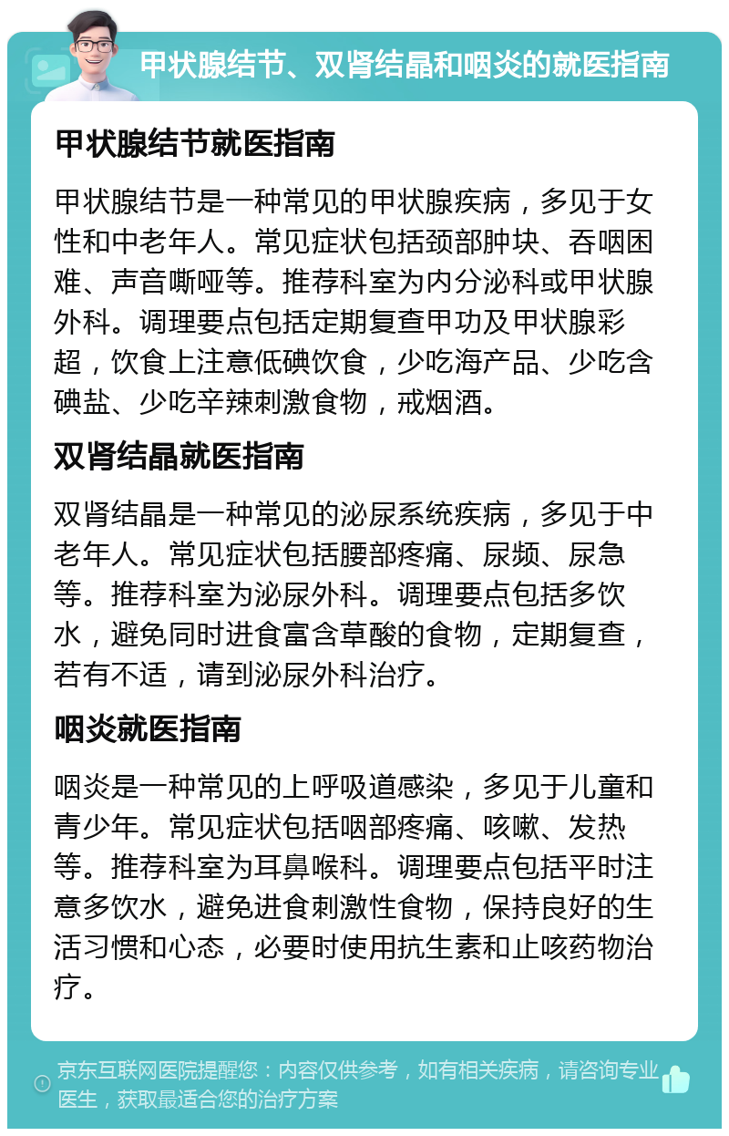 甲状腺结节、双肾结晶和咽炎的就医指南 甲状腺结节就医指南 甲状腺结节是一种常见的甲状腺疾病，多见于女性和中老年人。常见症状包括颈部肿块、吞咽困难、声音嘶哑等。推荐科室为内分泌科或甲状腺外科。调理要点包括定期复查甲功及甲状腺彩超，饮食上注意低碘饮食，少吃海产品、少吃含碘盐、少吃辛辣刺激食物，戒烟酒。 双肾结晶就医指南 双肾结晶是一种常见的泌尿系统疾病，多见于中老年人。常见症状包括腰部疼痛、尿频、尿急等。推荐科室为泌尿外科。调理要点包括多饮水，避免同时进食富含草酸的食物，定期复查，若有不适，请到泌尿外科治疗。 咽炎就医指南 咽炎是一种常见的上呼吸道感染，多见于儿童和青少年。常见症状包括咽部疼痛、咳嗽、发热等。推荐科室为耳鼻喉科。调理要点包括平时注意多饮水，避免进食刺激性食物，保持良好的生活习惯和心态，必要时使用抗生素和止咳药物治疗。