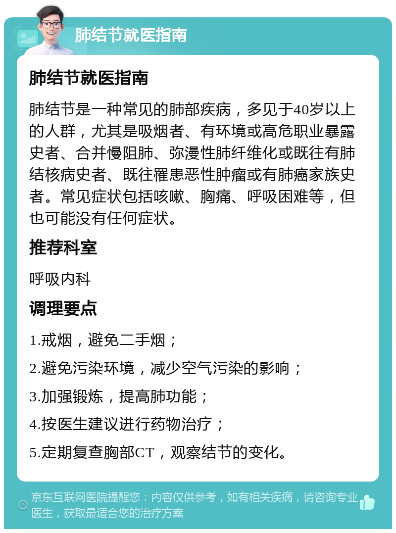 肺结节就医指南 肺结节就医指南 肺结节是一种常见的肺部疾病，多见于40岁以上的人群，尤其是吸烟者、有环境或高危职业暴露史者、合并慢阻肺、弥漫性肺纤维化或既往有肺结核病史者、既往罹患恶性肿瘤或有肺癌家族史者。常见症状包括咳嗽、胸痛、呼吸困难等，但也可能没有任何症状。 推荐科室 呼吸内科 调理要点 1.戒烟，避免二手烟； 2.避免污染环境，减少空气污染的影响； 3.加强锻炼，提高肺功能； 4.按医生建议进行药物治疗； 5.定期复查胸部CT，观察结节的变化。