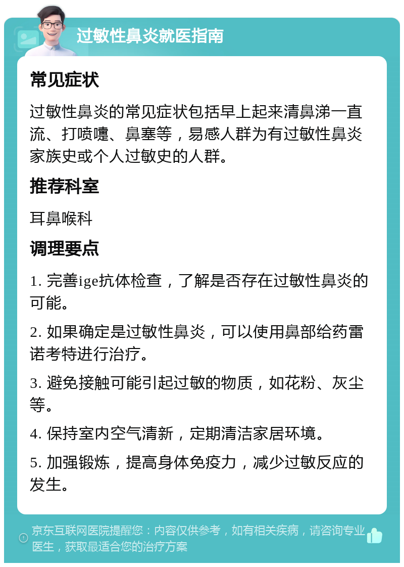 过敏性鼻炎就医指南 常见症状 过敏性鼻炎的常见症状包括早上起来清鼻涕一直流、打喷嚏、鼻塞等，易感人群为有过敏性鼻炎家族史或个人过敏史的人群。 推荐科室 耳鼻喉科 调理要点 1. 完善ige抗体检查，了解是否存在过敏性鼻炎的可能。 2. 如果确定是过敏性鼻炎，可以使用鼻部给药雷诺考特进行治疗。 3. 避免接触可能引起过敏的物质，如花粉、灰尘等。 4. 保持室内空气清新，定期清洁家居环境。 5. 加强锻炼，提高身体免疫力，减少过敏反应的发生。