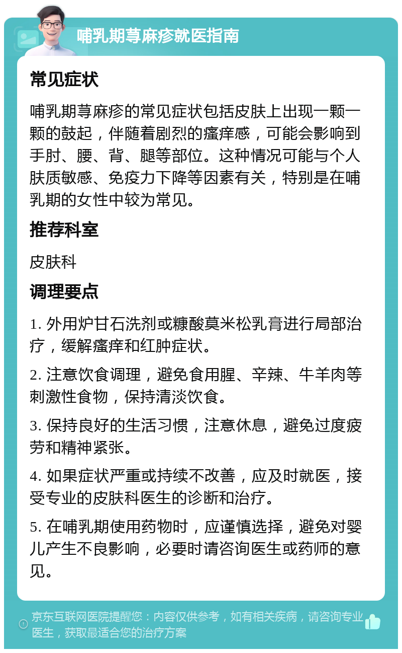 哺乳期荨麻疹就医指南 常见症状 哺乳期荨麻疹的常见症状包括皮肤上出现一颗一颗的鼓起，伴随着剧烈的瘙痒感，可能会影响到手肘、腰、背、腿等部位。这种情况可能与个人肤质敏感、免疫力下降等因素有关，特别是在哺乳期的女性中较为常见。 推荐科室 皮肤科 调理要点 1. 外用炉甘石洗剂或糠酸莫米松乳膏进行局部治疗，缓解瘙痒和红肿症状。 2. 注意饮食调理，避免食用腥、辛辣、牛羊肉等刺激性食物，保持清淡饮食。 3. 保持良好的生活习惯，注意休息，避免过度疲劳和精神紧张。 4. 如果症状严重或持续不改善，应及时就医，接受专业的皮肤科医生的诊断和治疗。 5. 在哺乳期使用药物时，应谨慎选择，避免对婴儿产生不良影响，必要时请咨询医生或药师的意见。