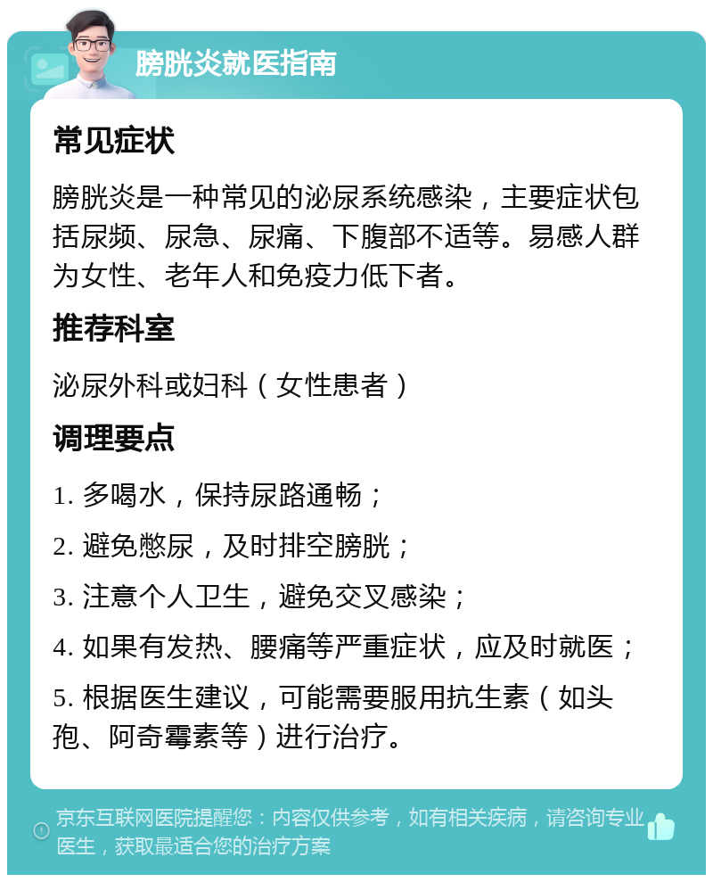 膀胱炎就医指南 常见症状 膀胱炎是一种常见的泌尿系统感染，主要症状包括尿频、尿急、尿痛、下腹部不适等。易感人群为女性、老年人和免疫力低下者。 推荐科室 泌尿外科或妇科（女性患者） 调理要点 1. 多喝水，保持尿路通畅； 2. 避免憋尿，及时排空膀胱； 3. 注意个人卫生，避免交叉感染； 4. 如果有发热、腰痛等严重症状，应及时就医； 5. 根据医生建议，可能需要服用抗生素（如头孢、阿奇霉素等）进行治疗。