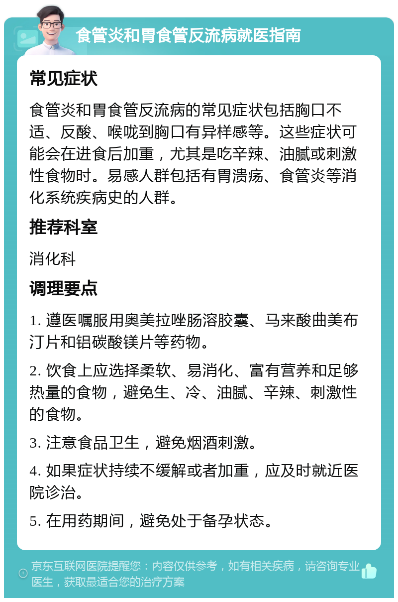 食管炎和胃食管反流病就医指南 常见症状 食管炎和胃食管反流病的常见症状包括胸口不适、反酸、喉咙到胸口有异样感等。这些症状可能会在进食后加重，尤其是吃辛辣、油腻或刺激性食物时。易感人群包括有胃溃疡、食管炎等消化系统疾病史的人群。 推荐科室 消化科 调理要点 1. 遵医嘱服用奥美拉唑肠溶胶囊、马来酸曲美布汀片和铝碳酸镁片等药物。 2. 饮食上应选择柔软、易消化、富有营养和足够热量的食物，避免生、冷、油腻、辛辣、刺激性的食物。 3. 注意食品卫生，避免烟酒刺激。 4. 如果症状持续不缓解或者加重，应及时就近医院诊治。 5. 在用药期间，避免处于备孕状态。