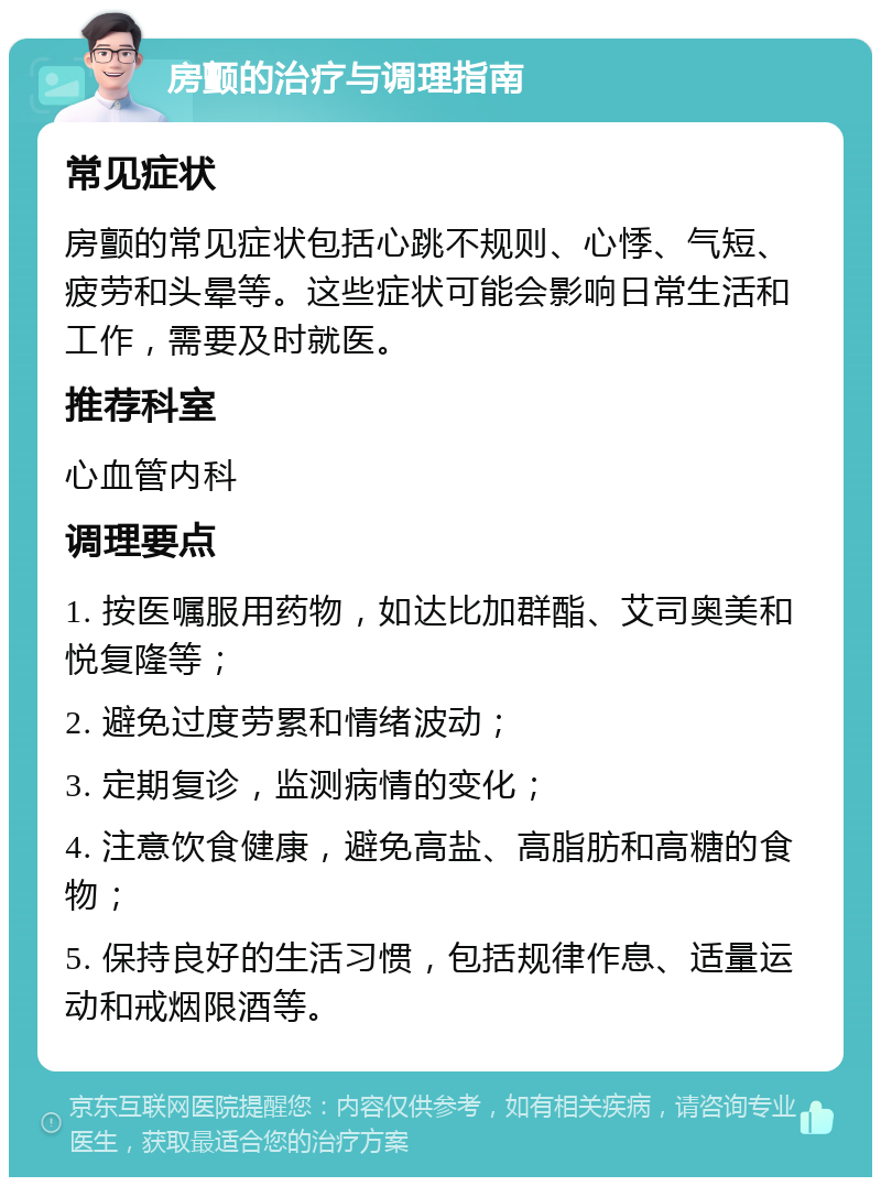 房颤的治疗与调理指南 常见症状 房颤的常见症状包括心跳不规则、心悸、气短、疲劳和头晕等。这些症状可能会影响日常生活和工作，需要及时就医。 推荐科室 心血管内科 调理要点 1. 按医嘱服用药物，如达比加群酯、艾司奥美和悦复隆等； 2. 避免过度劳累和情绪波动； 3. 定期复诊，监测病情的变化； 4. 注意饮食健康，避免高盐、高脂肪和高糖的食物； 5. 保持良好的生活习惯，包括规律作息、适量运动和戒烟限酒等。