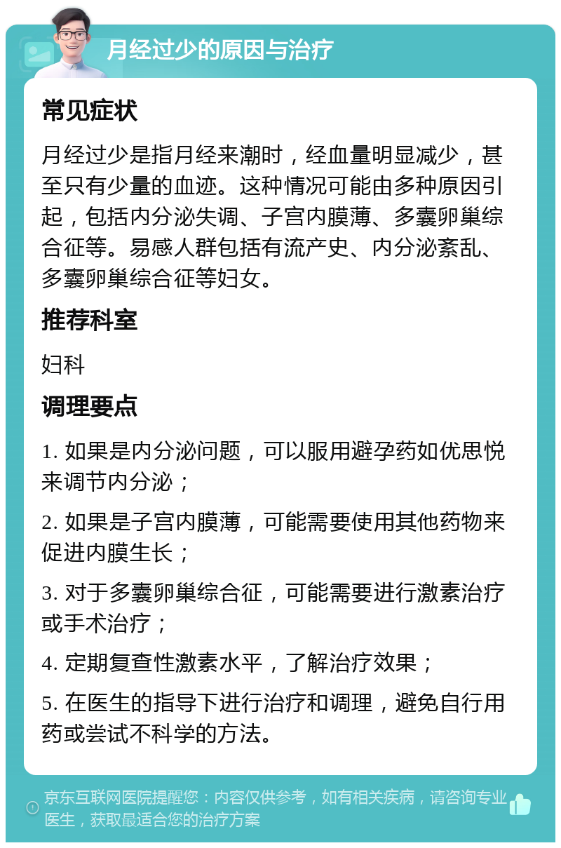 月经过少的原因与治疗 常见症状 月经过少是指月经来潮时，经血量明显减少，甚至只有少量的血迹。这种情况可能由多种原因引起，包括内分泌失调、子宫内膜薄、多囊卵巢综合征等。易感人群包括有流产史、内分泌紊乱、多囊卵巢综合征等妇女。 推荐科室 妇科 调理要点 1. 如果是内分泌问题，可以服用避孕药如优思悦来调节内分泌； 2. 如果是子宫内膜薄，可能需要使用其他药物来促进内膜生长； 3. 对于多囊卵巢综合征，可能需要进行激素治疗或手术治疗； 4. 定期复查性激素水平，了解治疗效果； 5. 在医生的指导下进行治疗和调理，避免自行用药或尝试不科学的方法。