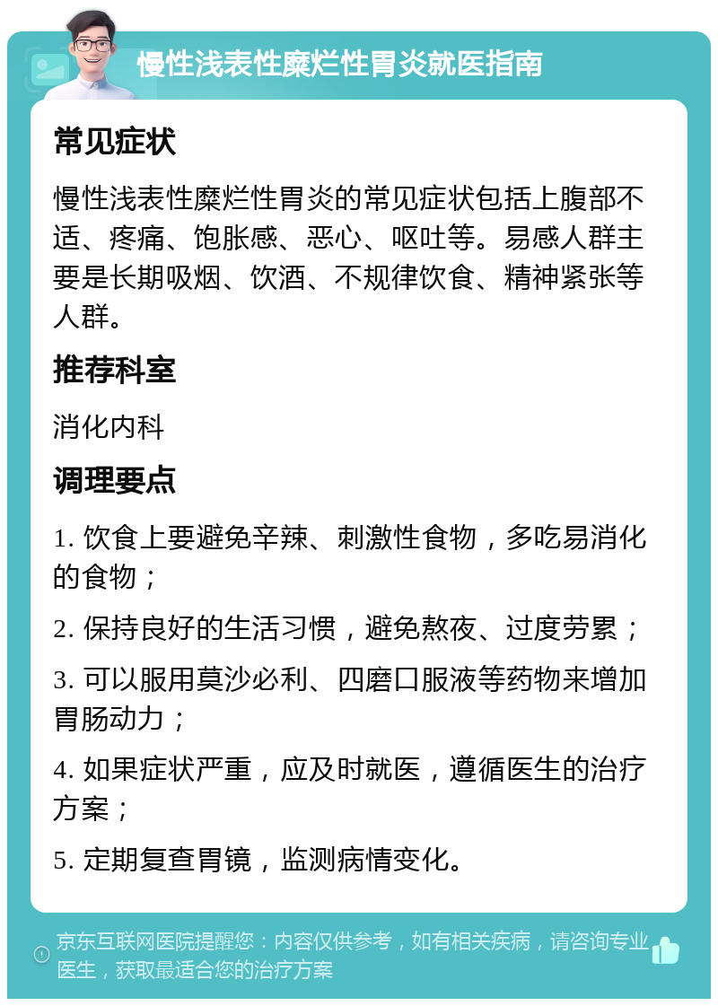 慢性浅表性糜烂性胃炎就医指南 常见症状 慢性浅表性糜烂性胃炎的常见症状包括上腹部不适、疼痛、饱胀感、恶心、呕吐等。易感人群主要是长期吸烟、饮酒、不规律饮食、精神紧张等人群。 推荐科室 消化内科 调理要点 1. 饮食上要避免辛辣、刺激性食物，多吃易消化的食物； 2. 保持良好的生活习惯，避免熬夜、过度劳累； 3. 可以服用莫沙必利、四磨口服液等药物来增加胃肠动力； 4. 如果症状严重，应及时就医，遵循医生的治疗方案； 5. 定期复查胃镜，监测病情变化。