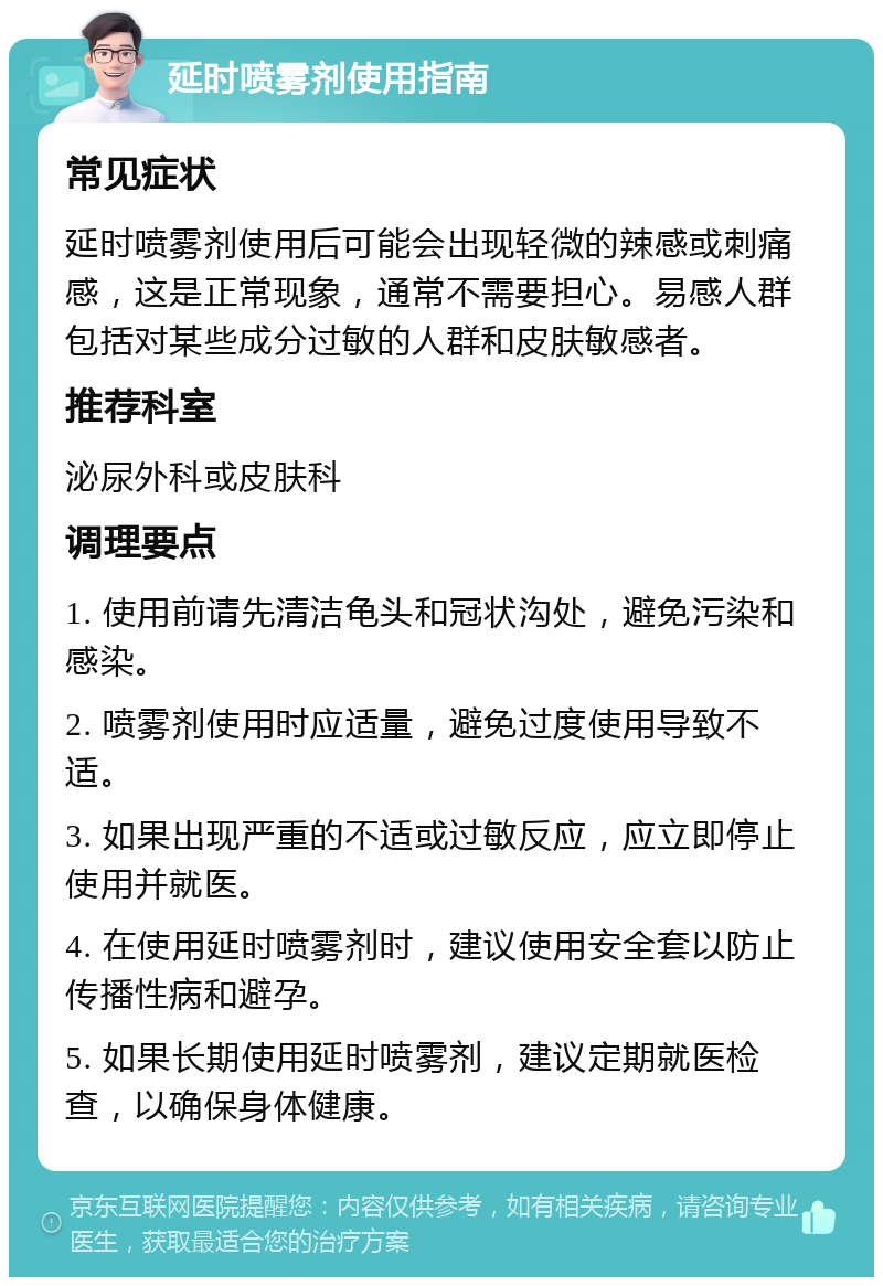 延时喷雾剂使用指南 常见症状 延时喷雾剂使用后可能会出现轻微的辣感或刺痛感，这是正常现象，通常不需要担心。易感人群包括对某些成分过敏的人群和皮肤敏感者。 推荐科室 泌尿外科或皮肤科 调理要点 1. 使用前请先清洁龟头和冠状沟处，避免污染和感染。 2. 喷雾剂使用时应适量，避免过度使用导致不适。 3. 如果出现严重的不适或过敏反应，应立即停止使用并就医。 4. 在使用延时喷雾剂时，建议使用安全套以防止传播性病和避孕。 5. 如果长期使用延时喷雾剂，建议定期就医检查，以确保身体健康。