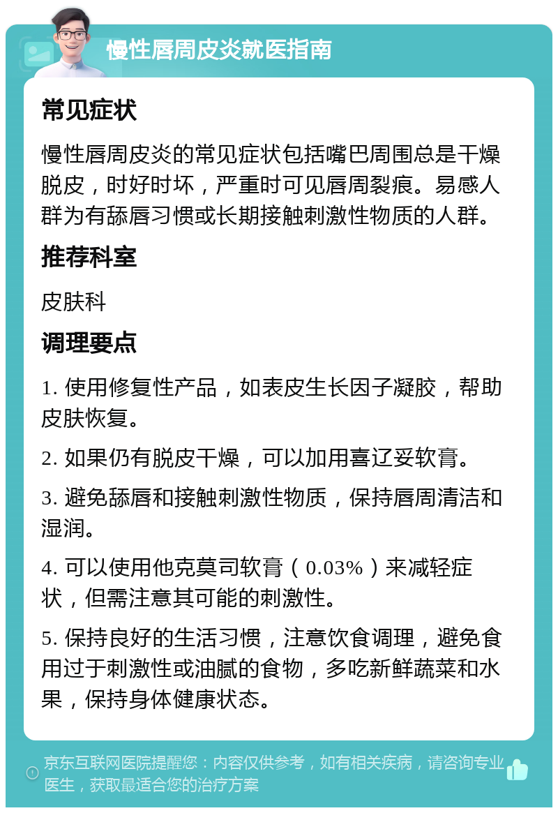 慢性唇周皮炎就医指南 常见症状 慢性唇周皮炎的常见症状包括嘴巴周围总是干燥脱皮，时好时坏，严重时可见唇周裂痕。易感人群为有舔唇习惯或长期接触刺激性物质的人群。 推荐科室 皮肤科 调理要点 1. 使用修复性产品，如表皮生长因子凝胶，帮助皮肤恢复。 2. 如果仍有脱皮干燥，可以加用喜辽妥软膏。 3. 避免舔唇和接触刺激性物质，保持唇周清洁和湿润。 4. 可以使用他克莫司软膏（0.03%）来减轻症状，但需注意其可能的刺激性。 5. 保持良好的生活习惯，注意饮食调理，避免食用过于刺激性或油腻的食物，多吃新鲜蔬菜和水果，保持身体健康状态。