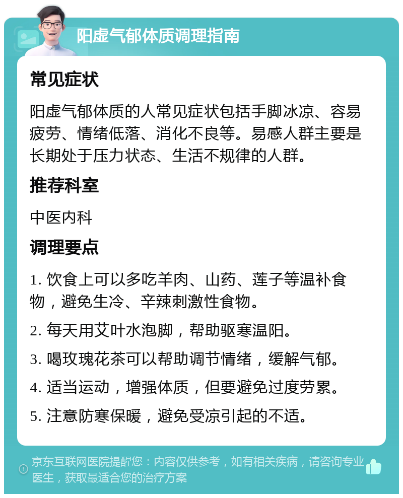 阳虚气郁体质调理指南 常见症状 阳虚气郁体质的人常见症状包括手脚冰凉、容易疲劳、情绪低落、消化不良等。易感人群主要是长期处于压力状态、生活不规律的人群。 推荐科室 中医内科 调理要点 1. 饮食上可以多吃羊肉、山药、莲子等温补食物，避免生冷、辛辣刺激性食物。 2. 每天用艾叶水泡脚，帮助驱寒温阳。 3. 喝玫瑰花茶可以帮助调节情绪，缓解气郁。 4. 适当运动，增强体质，但要避免过度劳累。 5. 注意防寒保暖，避免受凉引起的不适。