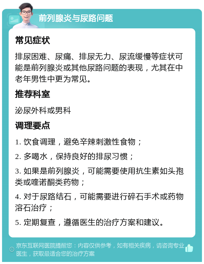 前列腺炎与尿路问题 常见症状 排尿困难、尿痛、排尿无力、尿流缓慢等症状可能是前列腺炎或其他尿路问题的表现，尤其在中老年男性中更为常见。 推荐科室 泌尿外科或男科 调理要点 1. 饮食调理，避免辛辣刺激性食物； 2. 多喝水，保持良好的排尿习惯； 3. 如果是前列腺炎，可能需要使用抗生素如头孢类或喹诺酮类药物； 4. 对于尿路结石，可能需要进行碎石手术或药物溶石治疗； 5. 定期复查，遵循医生的治疗方案和建议。