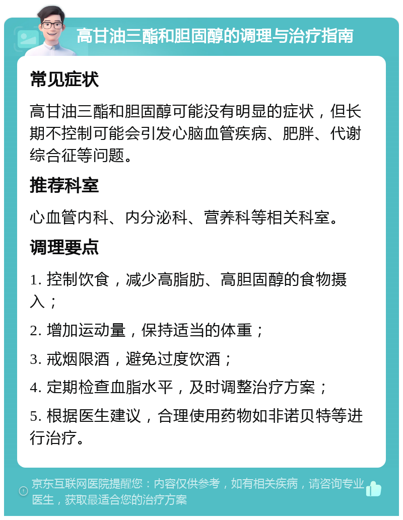 高甘油三酯和胆固醇的调理与治疗指南 常见症状 高甘油三酯和胆固醇可能没有明显的症状，但长期不控制可能会引发心脑血管疾病、肥胖、代谢综合征等问题。 推荐科室 心血管内科、内分泌科、营养科等相关科室。 调理要点 1. 控制饮食，减少高脂肪、高胆固醇的食物摄入； 2. 增加运动量，保持适当的体重； 3. 戒烟限酒，避免过度饮酒； 4. 定期检查血脂水平，及时调整治疗方案； 5. 根据医生建议，合理使用药物如非诺贝特等进行治疗。