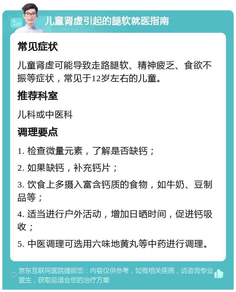 儿童肾虚引起的腿软就医指南 常见症状 儿童肾虚可能导致走路腿软、精神疲乏、食欲不振等症状，常见于12岁左右的儿童。 推荐科室 儿科或中医科 调理要点 1. 检查微量元素，了解是否缺钙； 2. 如果缺钙，补充钙片； 3. 饮食上多摄入富含钙质的食物，如牛奶、豆制品等； 4. 适当进行户外活动，增加日晒时间，促进钙吸收； 5. 中医调理可选用六味地黄丸等中药进行调理。