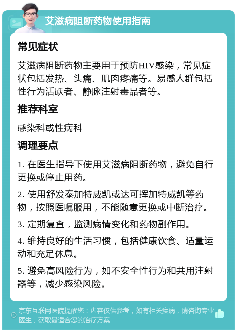 艾滋病阻断药物使用指南 常见症状 艾滋病阻断药物主要用于预防HIV感染，常见症状包括发热、头痛、肌肉疼痛等。易感人群包括性行为活跃者、静脉注射毒品者等。 推荐科室 感染科或性病科 调理要点 1. 在医生指导下使用艾滋病阻断药物，避免自行更换或停止用药。 2. 使用舒发泰加特威凯或达可挥加特威凯等药物，按照医嘱服用，不能随意更换或中断治疗。 3. 定期复查，监测病情变化和药物副作用。 4. 维持良好的生活习惯，包括健康饮食、适量运动和充足休息。 5. 避免高风险行为，如不安全性行为和共用注射器等，减少感染风险。