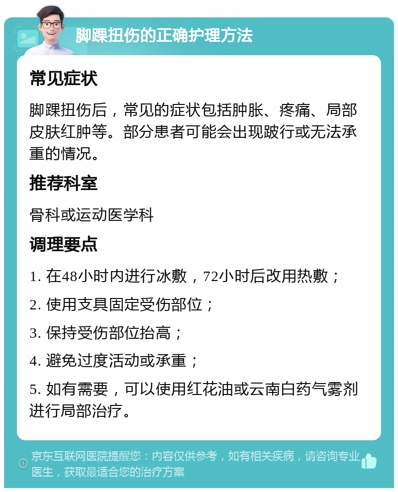 脚踝扭伤的正确护理方法 常见症状 脚踝扭伤后，常见的症状包括肿胀、疼痛、局部皮肤红肿等。部分患者可能会出现跛行或无法承重的情况。 推荐科室 骨科或运动医学科 调理要点 1. 在48小时内进行冰敷，72小时后改用热敷； 2. 使用支具固定受伤部位； 3. 保持受伤部位抬高； 4. 避免过度活动或承重； 5. 如有需要，可以使用红花油或云南白药气雾剂进行局部治疗。