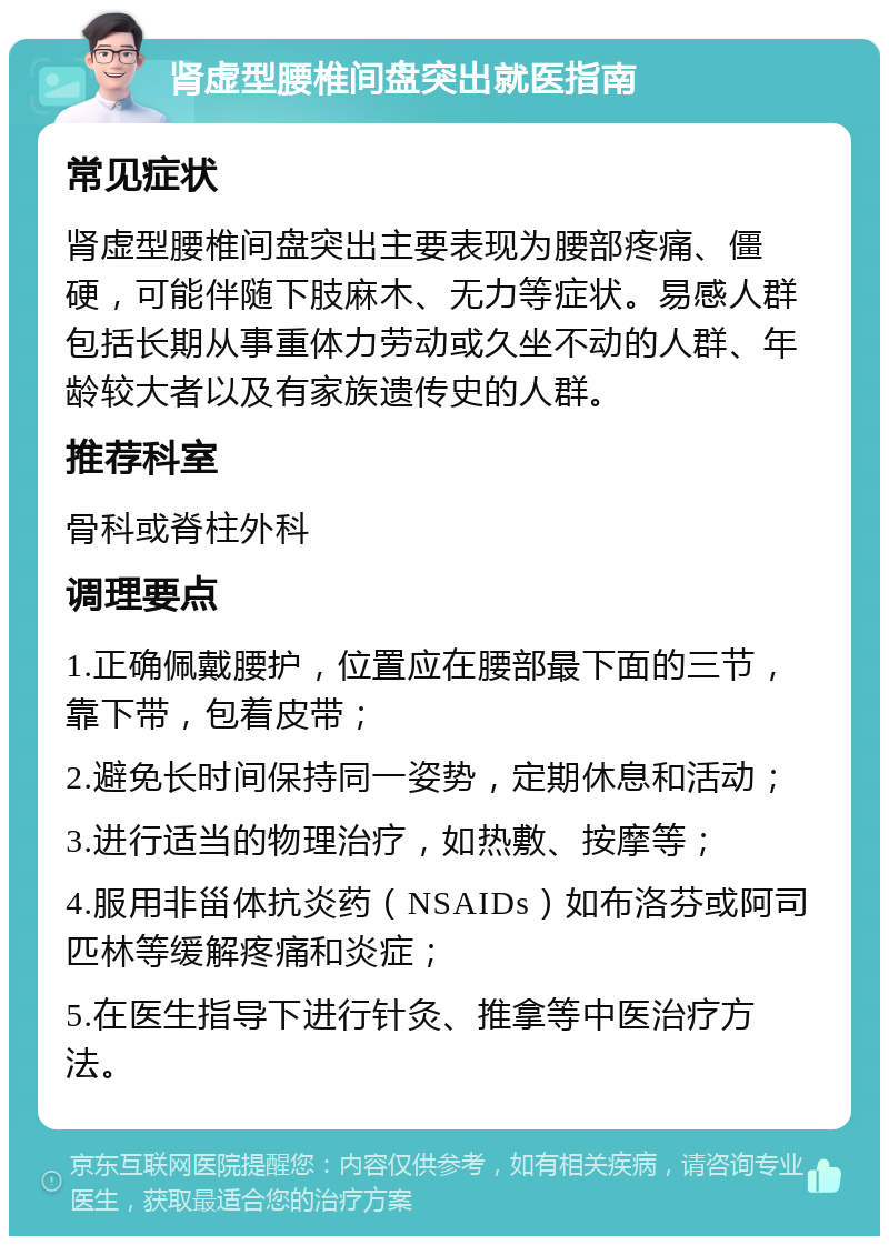 肾虚型腰椎间盘突出就医指南 常见症状 肾虚型腰椎间盘突出主要表现为腰部疼痛、僵硬，可能伴随下肢麻木、无力等症状。易感人群包括长期从事重体力劳动或久坐不动的人群、年龄较大者以及有家族遗传史的人群。 推荐科室 骨科或脊柱外科 调理要点 1.正确佩戴腰护，位置应在腰部最下面的三节，靠下带，包着皮带； 2.避免长时间保持同一姿势，定期休息和活动； 3.进行适当的物理治疗，如热敷、按摩等； 4.服用非甾体抗炎药（NSAIDs）如布洛芬或阿司匹林等缓解疼痛和炎症； 5.在医生指导下进行针灸、推拿等中医治疗方法。