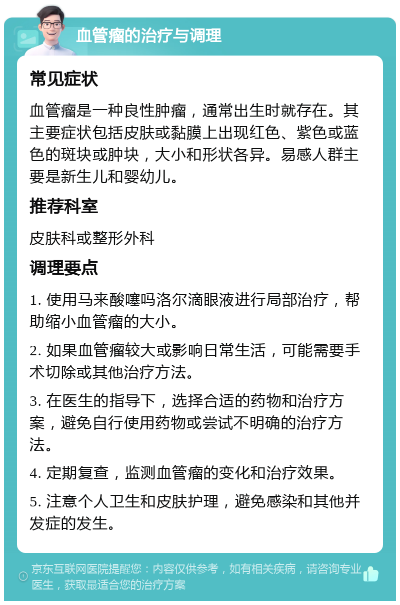 血管瘤的治疗与调理 常见症状 血管瘤是一种良性肿瘤，通常出生时就存在。其主要症状包括皮肤或黏膜上出现红色、紫色或蓝色的斑块或肿块，大小和形状各异。易感人群主要是新生儿和婴幼儿。 推荐科室 皮肤科或整形外科 调理要点 1. 使用马来酸噻吗洛尔滴眼液进行局部治疗，帮助缩小血管瘤的大小。 2. 如果血管瘤较大或影响日常生活，可能需要手术切除或其他治疗方法。 3. 在医生的指导下，选择合适的药物和治疗方案，避免自行使用药物或尝试不明确的治疗方法。 4. 定期复查，监测血管瘤的变化和治疗效果。 5. 注意个人卫生和皮肤护理，避免感染和其他并发症的发生。