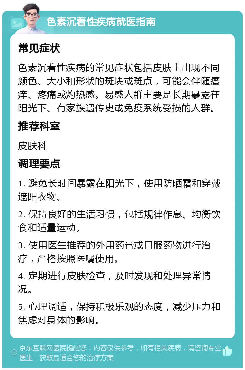 色素沉着性疾病就医指南 常见症状 色素沉着性疾病的常见症状包括皮肤上出现不同颜色、大小和形状的斑块或斑点，可能会伴随瘙痒、疼痛或灼热感。易感人群主要是长期暴露在阳光下、有家族遗传史或免疫系统受损的人群。 推荐科室 皮肤科 调理要点 1. 避免长时间暴露在阳光下，使用防晒霜和穿戴遮阳衣物。 2. 保持良好的生活习惯，包括规律作息、均衡饮食和适量运动。 3. 使用医生推荐的外用药膏或口服药物进行治疗，严格按照医嘱使用。 4. 定期进行皮肤检查，及时发现和处理异常情况。 5. 心理调适，保持积极乐观的态度，减少压力和焦虑对身体的影响。