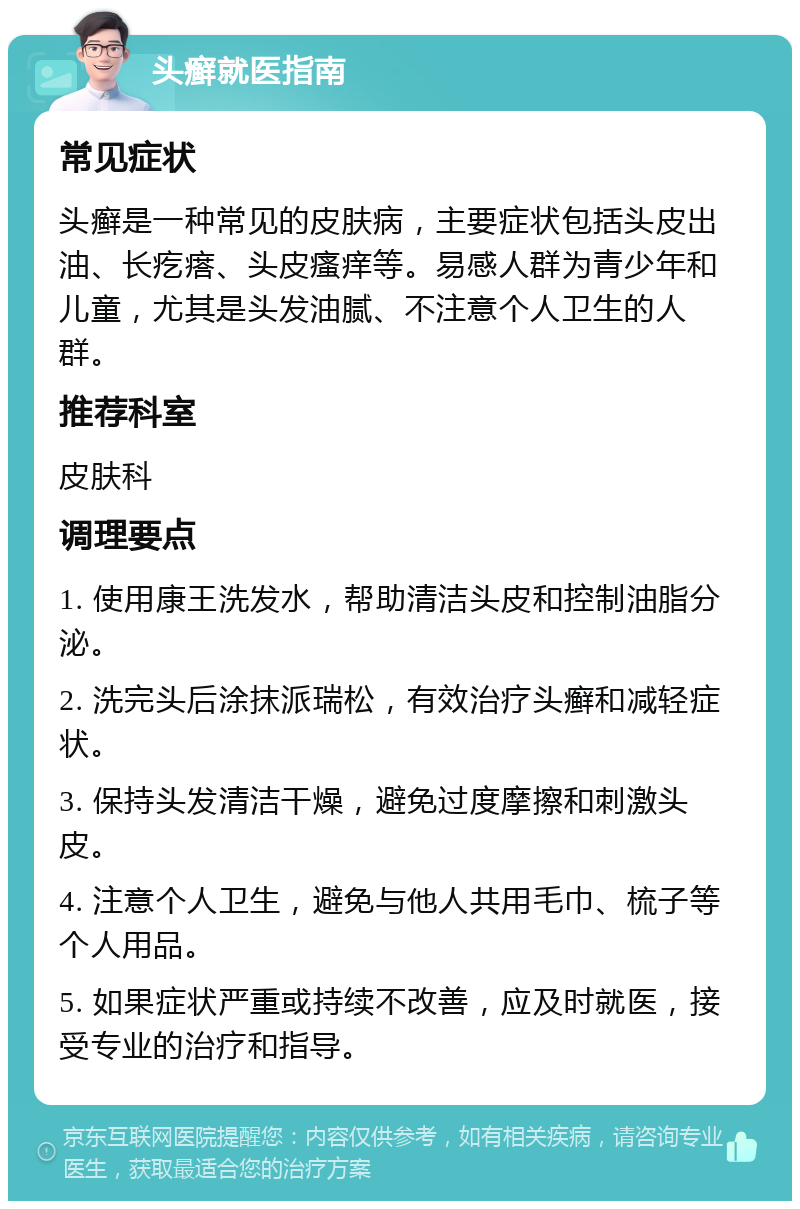 头癣就医指南 常见症状 头癣是一种常见的皮肤病，主要症状包括头皮出油、长疙瘩、头皮瘙痒等。易感人群为青少年和儿童，尤其是头发油腻、不注意个人卫生的人群。 推荐科室 皮肤科 调理要点 1. 使用康王洗发水，帮助清洁头皮和控制油脂分泌。 2. 洗完头后涂抹派瑞松，有效治疗头癣和减轻症状。 3. 保持头发清洁干燥，避免过度摩擦和刺激头皮。 4. 注意个人卫生，避免与他人共用毛巾、梳子等个人用品。 5. 如果症状严重或持续不改善，应及时就医，接受专业的治疗和指导。