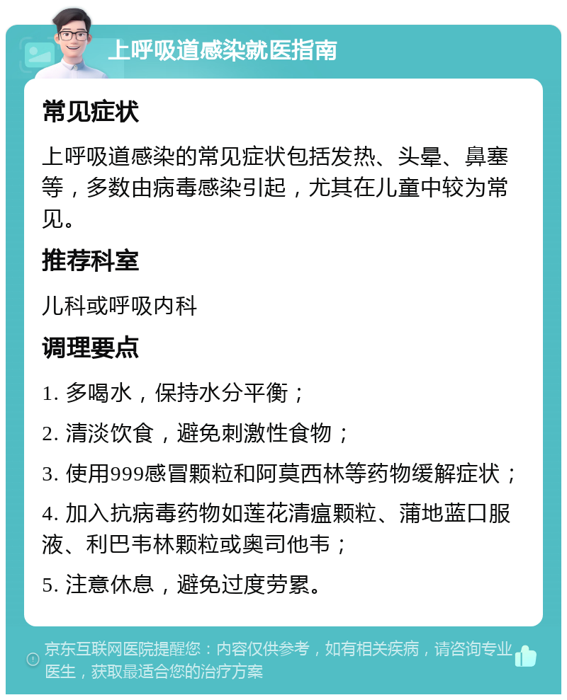 上呼吸道感染就医指南 常见症状 上呼吸道感染的常见症状包括发热、头晕、鼻塞等，多数由病毒感染引起，尤其在儿童中较为常见。 推荐科室 儿科或呼吸内科 调理要点 1. 多喝水，保持水分平衡； 2. 清淡饮食，避免刺激性食物； 3. 使用999感冒颗粒和阿莫西林等药物缓解症状； 4. 加入抗病毒药物如莲花清瘟颗粒、蒲地蓝口服液、利巴韦林颗粒或奥司他韦； 5. 注意休息，避免过度劳累。