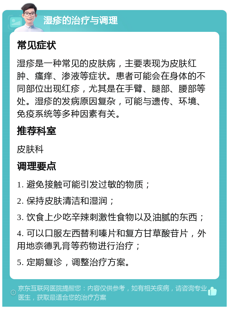 湿疹的治疗与调理 常见症状 湿疹是一种常见的皮肤病，主要表现为皮肤红肿、瘙痒、渗液等症状。患者可能会在身体的不同部位出现红疹，尤其是在手臂、腿部、腰部等处。湿疹的发病原因复杂，可能与遗传、环境、免疫系统等多种因素有关。 推荐科室 皮肤科 调理要点 1. 避免接触可能引发过敏的物质； 2. 保持皮肤清洁和湿润； 3. 饮食上少吃辛辣刺激性食物以及油腻的东西； 4. 可以口服左西替利嗪片和复方甘草酸苷片，外用地奈德乳膏等药物进行治疗； 5. 定期复诊，调整治疗方案。