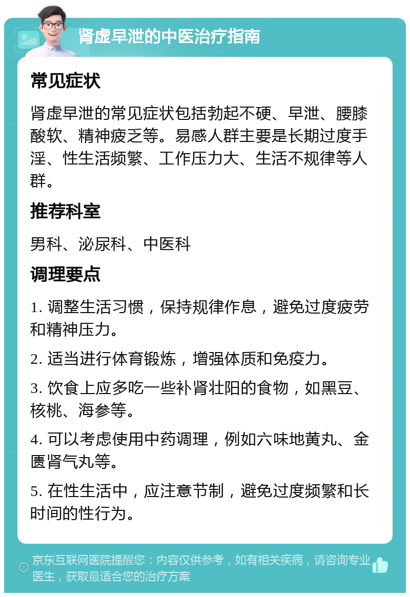 肾虚早泄的中医治疗指南 常见症状 肾虚早泄的常见症状包括勃起不硬、早泄、腰膝酸软、精神疲乏等。易感人群主要是长期过度手淫、性生活频繁、工作压力大、生活不规律等人群。 推荐科室 男科、泌尿科、中医科 调理要点 1. 调整生活习惯，保持规律作息，避免过度疲劳和精神压力。 2. 适当进行体育锻炼，增强体质和免疫力。 3. 饮食上应多吃一些补肾壮阳的食物，如黑豆、核桃、海参等。 4. 可以考虑使用中药调理，例如六味地黄丸、金匮肾气丸等。 5. 在性生活中，应注意节制，避免过度频繁和长时间的性行为。