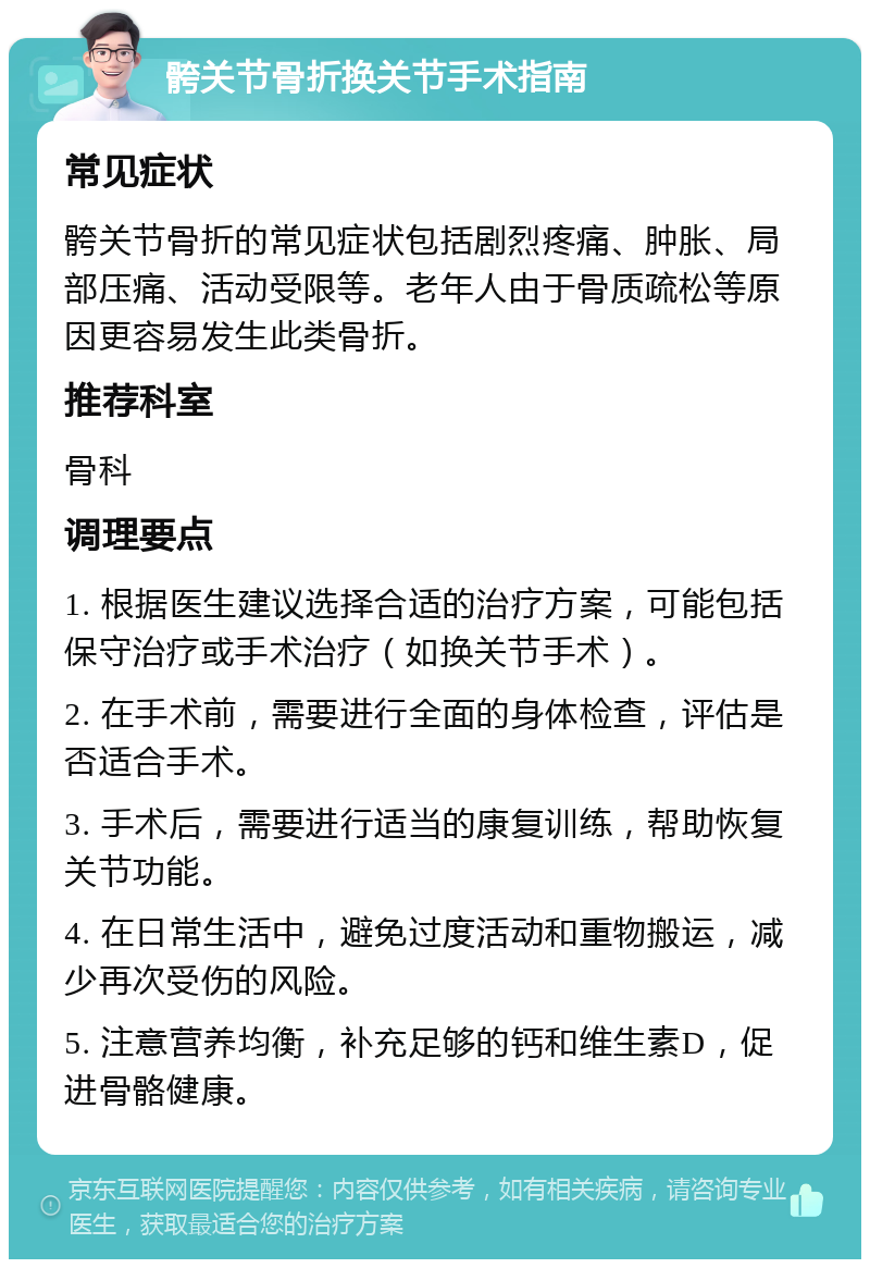 骻关节骨折换关节手术指南 常见症状 骻关节骨折的常见症状包括剧烈疼痛、肿胀、局部压痛、活动受限等。老年人由于骨质疏松等原因更容易发生此类骨折。 推荐科室 骨科 调理要点 1. 根据医生建议选择合适的治疗方案，可能包括保守治疗或手术治疗（如换关节手术）。 2. 在手术前，需要进行全面的身体检查，评估是否适合手术。 3. 手术后，需要进行适当的康复训练，帮助恢复关节功能。 4. 在日常生活中，避免过度活动和重物搬运，减少再次受伤的风险。 5. 注意营养均衡，补充足够的钙和维生素D，促进骨骼健康。