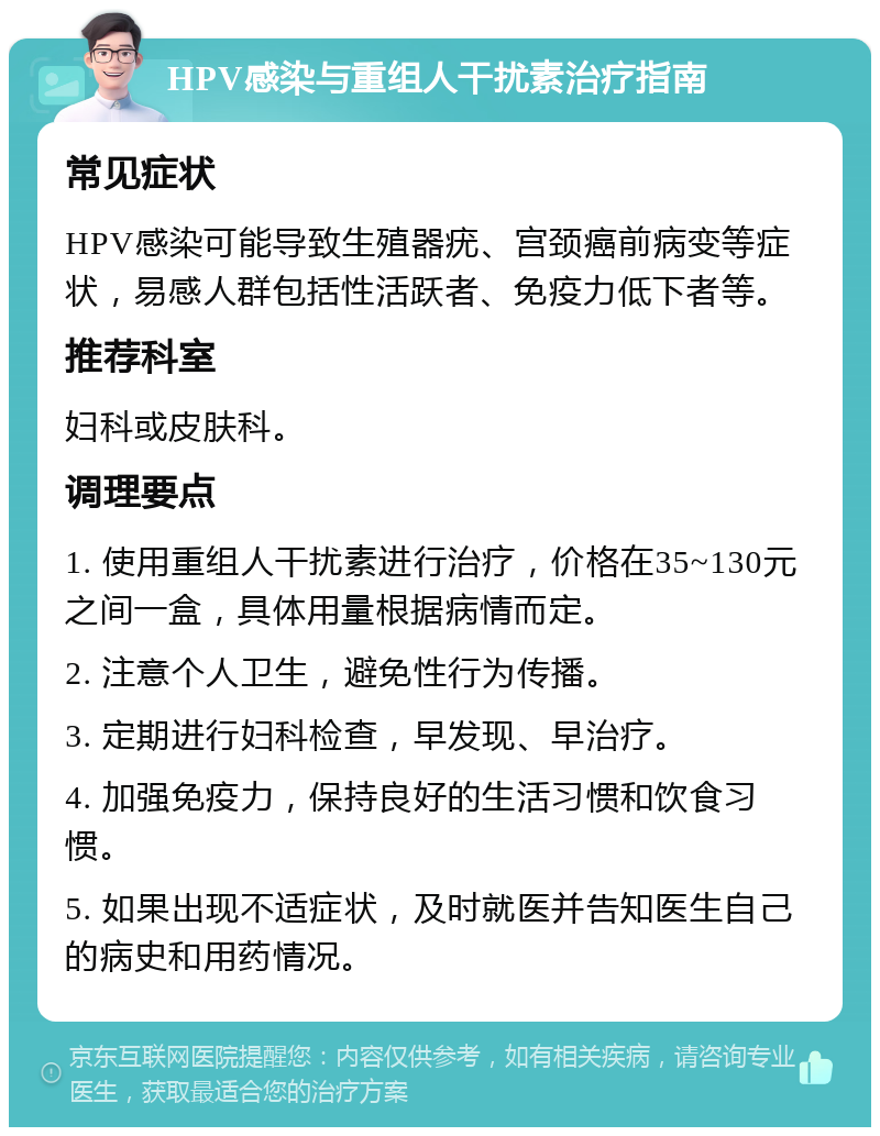 HPV感染与重组人干扰素治疗指南 常见症状 HPV感染可能导致生殖器疣、宫颈癌前病变等症状，易感人群包括性活跃者、免疫力低下者等。 推荐科室 妇科或皮肤科。 调理要点 1. 使用重组人干扰素进行治疗，价格在35~130元之间一盒，具体用量根据病情而定。 2. 注意个人卫生，避免性行为传播。 3. 定期进行妇科检查，早发现、早治疗。 4. 加强免疫力，保持良好的生活习惯和饮食习惯。 5. 如果出现不适症状，及时就医并告知医生自己的病史和用药情况。