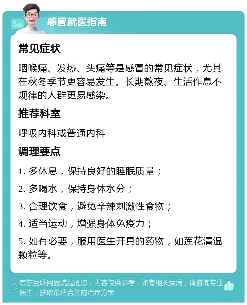 感冒就医指南 常见症状 咽喉痛、发热、头痛等是感冒的常见症状，尤其在秋冬季节更容易发生。长期熬夜、生活作息不规律的人群更易感染。 推荐科室 呼吸内科或普通内科 调理要点 1. 多休息，保持良好的睡眠质量； 2. 多喝水，保持身体水分； 3. 合理饮食，避免辛辣刺激性食物； 4. 适当运动，增强身体免疫力； 5. 如有必要，服用医生开具的药物，如莲花清温颗粒等。