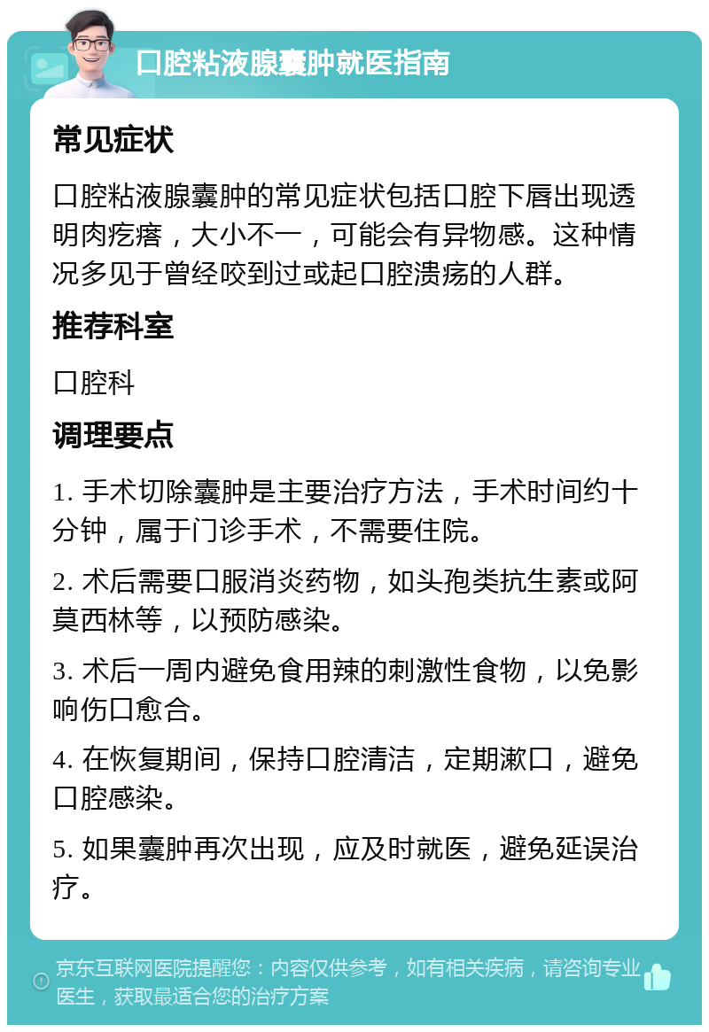 口腔粘液腺囊肿就医指南 常见症状 口腔粘液腺囊肿的常见症状包括口腔下唇出现透明肉疙瘩，大小不一，可能会有异物感。这种情况多见于曾经咬到过或起口腔溃疡的人群。 推荐科室 口腔科 调理要点 1. 手术切除囊肿是主要治疗方法，手术时间约十分钟，属于门诊手术，不需要住院。 2. 术后需要口服消炎药物，如头孢类抗生素或阿莫西林等，以预防感染。 3. 术后一周内避免食用辣的刺激性食物，以免影响伤口愈合。 4. 在恢复期间，保持口腔清洁，定期漱口，避免口腔感染。 5. 如果囊肿再次出现，应及时就医，避免延误治疗。