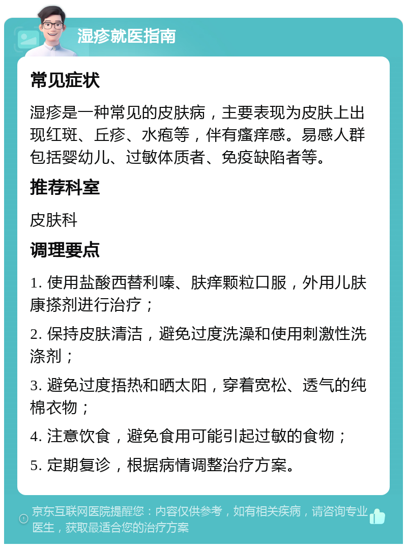 湿疹就医指南 常见症状 湿疹是一种常见的皮肤病，主要表现为皮肤上出现红斑、丘疹、水疱等，伴有瘙痒感。易感人群包括婴幼儿、过敏体质者、免疫缺陷者等。 推荐科室 皮肤科 调理要点 1. 使用盐酸西替利嗪、肤痒颗粒口服，外用儿肤康搽剂进行治疗； 2. 保持皮肤清洁，避免过度洗澡和使用刺激性洗涤剂； 3. 避免过度捂热和晒太阳，穿着宽松、透气的纯棉衣物； 4. 注意饮食，避免食用可能引起过敏的食物； 5. 定期复诊，根据病情调整治疗方案。