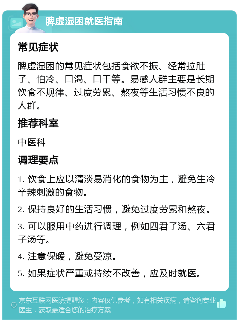 脾虚湿困就医指南 常见症状 脾虚湿困的常见症状包括食欲不振、经常拉肚子、怕冷、口渴、口干等。易感人群主要是长期饮食不规律、过度劳累、熬夜等生活习惯不良的人群。 推荐科室 中医科 调理要点 1. 饮食上应以清淡易消化的食物为主，避免生冷辛辣刺激的食物。 2. 保持良好的生活习惯，避免过度劳累和熬夜。 3. 可以服用中药进行调理，例如四君子汤、六君子汤等。 4. 注意保暖，避免受凉。 5. 如果症状严重或持续不改善，应及时就医。