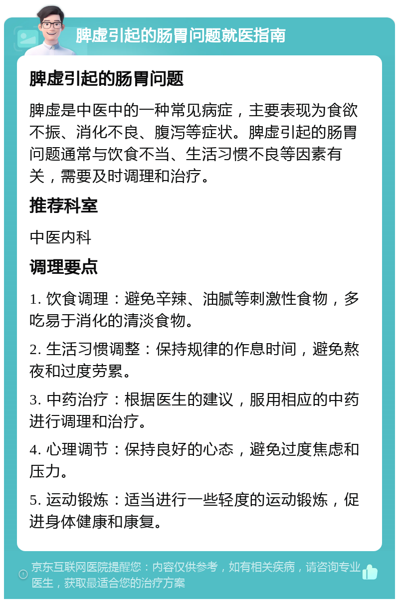 脾虚引起的肠胃问题就医指南 脾虚引起的肠胃问题 脾虚是中医中的一种常见病症，主要表现为食欲不振、消化不良、腹泻等症状。脾虚引起的肠胃问题通常与饮食不当、生活习惯不良等因素有关，需要及时调理和治疗。 推荐科室 中医内科 调理要点 1. 饮食调理：避免辛辣、油腻等刺激性食物，多吃易于消化的清淡食物。 2. 生活习惯调整：保持规律的作息时间，避免熬夜和过度劳累。 3. 中药治疗：根据医生的建议，服用相应的中药进行调理和治疗。 4. 心理调节：保持良好的心态，避免过度焦虑和压力。 5. 运动锻炼：适当进行一些轻度的运动锻炼，促进身体健康和康复。