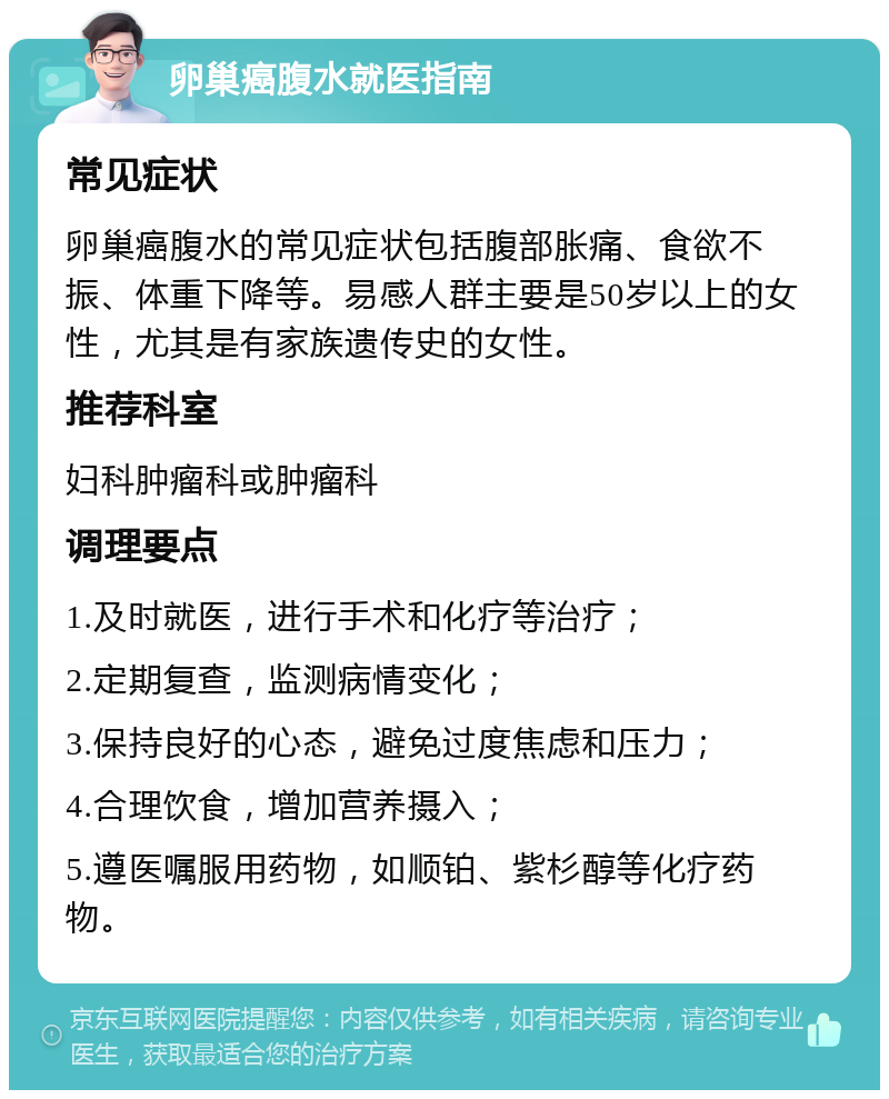 卵巢癌腹水就医指南 常见症状 卵巢癌腹水的常见症状包括腹部胀痛、食欲不振、体重下降等。易感人群主要是50岁以上的女性，尤其是有家族遗传史的女性。 推荐科室 妇科肿瘤科或肿瘤科 调理要点 1.及时就医，进行手术和化疗等治疗； 2.定期复查，监测病情变化； 3.保持良好的心态，避免过度焦虑和压力； 4.合理饮食，增加营养摄入； 5.遵医嘱服用药物，如顺铂、紫杉醇等化疗药物。