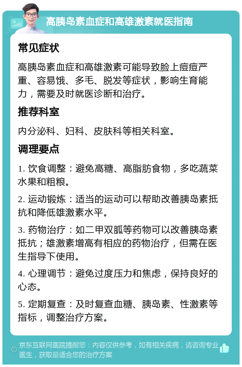 高胰岛素血症和高雄激素就医指南 常见症状 高胰岛素血症和高雄激素可能导致脸上痘痘严重、容易饿、多毛、脱发等症状，影响生育能力，需要及时就医诊断和治疗。 推荐科室 内分泌科、妇科、皮肤科等相关科室。 调理要点 1. 饮食调整：避免高糖、高脂肪食物，多吃蔬菜水果和粗粮。 2. 运动锻炼：适当的运动可以帮助改善胰岛素抵抗和降低雄激素水平。 3. 药物治疗：如二甲双胍等药物可以改善胰岛素抵抗；雄激素增高有相应的药物治疗，但需在医生指导下使用。 4. 心理调节：避免过度压力和焦虑，保持良好的心态。 5. 定期复查：及时复查血糖、胰岛素、性激素等指标，调整治疗方案。