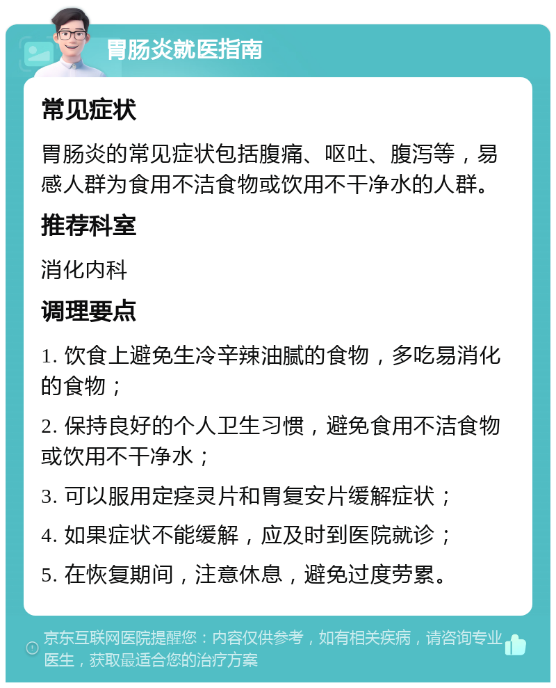 胃肠炎就医指南 常见症状 胃肠炎的常见症状包括腹痛、呕吐、腹泻等，易感人群为食用不洁食物或饮用不干净水的人群。 推荐科室 消化内科 调理要点 1. 饮食上避免生冷辛辣油腻的食物，多吃易消化的食物； 2. 保持良好的个人卫生习惯，避免食用不洁食物或饮用不干净水； 3. 可以服用定痉灵片和胃复安片缓解症状； 4. 如果症状不能缓解，应及时到医院就诊； 5. 在恢复期间，注意休息，避免过度劳累。