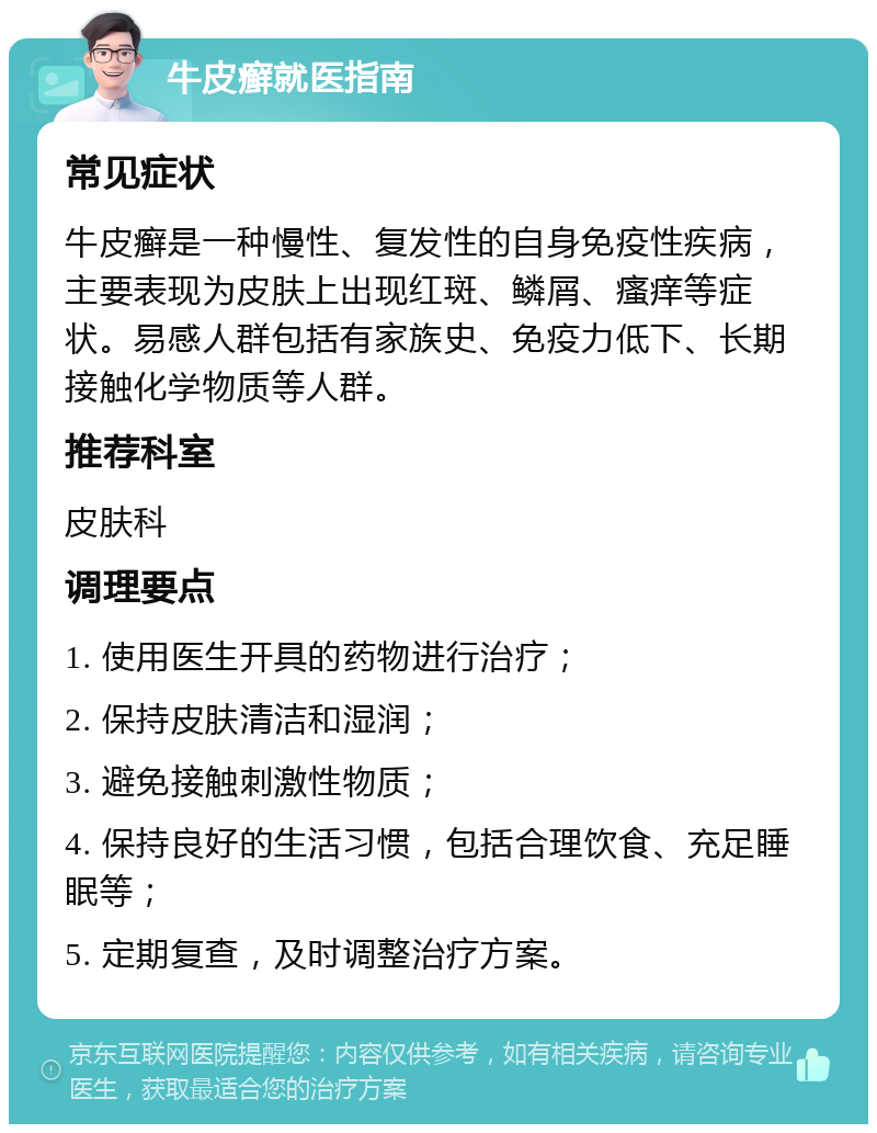 牛皮癣就医指南 常见症状 牛皮癣是一种慢性、复发性的自身免疫性疾病，主要表现为皮肤上出现红斑、鳞屑、瘙痒等症状。易感人群包括有家族史、免疫力低下、长期接触化学物质等人群。 推荐科室 皮肤科 调理要点 1. 使用医生开具的药物进行治疗； 2. 保持皮肤清洁和湿润； 3. 避免接触刺激性物质； 4. 保持良好的生活习惯，包括合理饮食、充足睡眠等； 5. 定期复查，及时调整治疗方案。