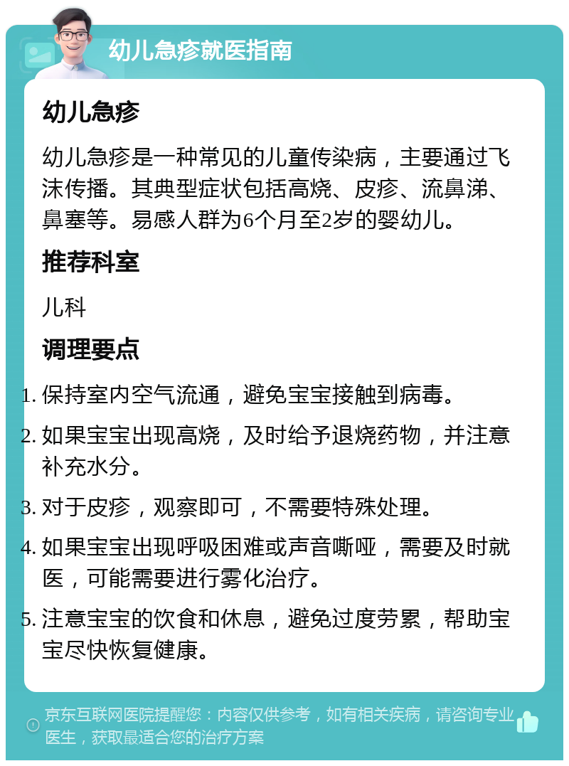 幼儿急疹就医指南 幼儿急疹 幼儿急疹是一种常见的儿童传染病，主要通过飞沫传播。其典型症状包括高烧、皮疹、流鼻涕、鼻塞等。易感人群为6个月至2岁的婴幼儿。 推荐科室 儿科 调理要点 保持室内空气流通，避免宝宝接触到病毒。 如果宝宝出现高烧，及时给予退烧药物，并注意补充水分。 对于皮疹，观察即可，不需要特殊处理。 如果宝宝出现呼吸困难或声音嘶哑，需要及时就医，可能需要进行雾化治疗。 注意宝宝的饮食和休息，避免过度劳累，帮助宝宝尽快恢复健康。