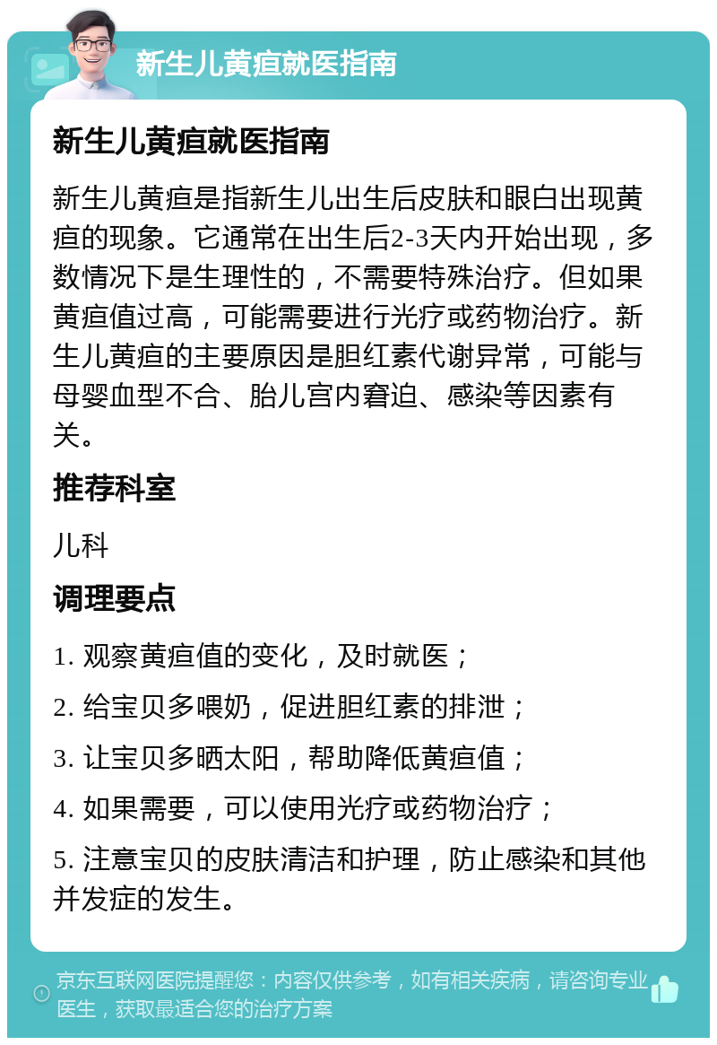 新生儿黄疸就医指南 新生儿黄疸就医指南 新生儿黄疸是指新生儿出生后皮肤和眼白出现黄疸的现象。它通常在出生后2-3天内开始出现，多数情况下是生理性的，不需要特殊治疗。但如果黄疸值过高，可能需要进行光疗或药物治疗。新生儿黄疸的主要原因是胆红素代谢异常，可能与母婴血型不合、胎儿宫内窘迫、感染等因素有关。 推荐科室 儿科 调理要点 1. 观察黄疸值的变化，及时就医； 2. 给宝贝多喂奶，促进胆红素的排泄； 3. 让宝贝多晒太阳，帮助降低黄疸值； 4. 如果需要，可以使用光疗或药物治疗； 5. 注意宝贝的皮肤清洁和护理，防止感染和其他并发症的发生。