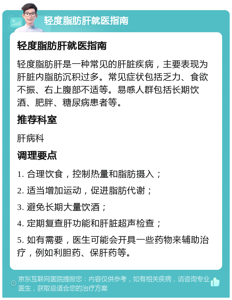 轻度脂肪肝就医指南 轻度脂肪肝就医指南 轻度脂肪肝是一种常见的肝脏疾病，主要表现为肝脏内脂肪沉积过多。常见症状包括乏力、食欲不振、右上腹部不适等。易感人群包括长期饮酒、肥胖、糖尿病患者等。 推荐科室 肝病科 调理要点 1. 合理饮食，控制热量和脂肪摄入； 2. 适当增加运动，促进脂肪代谢； 3. 避免长期大量饮酒； 4. 定期复查肝功能和肝脏超声检查； 5. 如有需要，医生可能会开具一些药物来辅助治疗，例如利胆药、保肝药等。